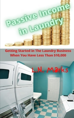 Passive Income in Laundry: Getting Started In The Laundry Business When You Have Less Than $10,000.00 by Marks, L. N.
