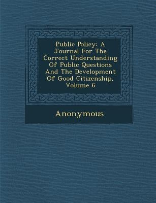 Public Policy: A Journal for the Correct Understanding of Public Questions and the Development of Good Citizenship, Volume 6 by Anonymous