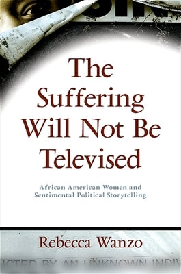 The Suffering Will Not Be Televised: African American Women and Sentimental Political Storytelling by Wanzo, Rebecca