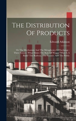 The Distribution Of Products: Or The Mechanism And The Metaphysics Of Exchange: Three Essays: What Makes The Rate Of Wages? What Is A Bank? The Rail by Atkinson, Edward