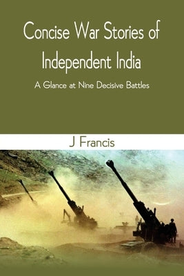 Concise War Stories of Independent India: A Glance at Nine Decisive Battles by Francis, J.