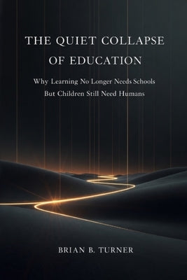 The Quiet Collapse of Education: Why Learning No Longer Needs Schools But Children Still Need Humans by Turner, Brian