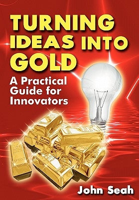 Turning Ideas Into Gold: A Practical Guide For Innovators by Seah, John
