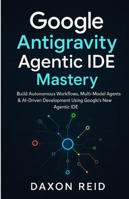 Google Antigravity Agentic IDE Mastery: Build Autonomous Workflows, Multi-Model Agents & AI-Driven Development Using Google's New Agentic IDE by Reid, Daxon