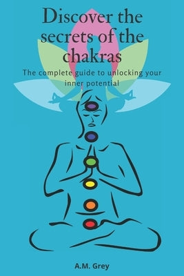 Discover the secrets of the chakras: The complete guide to unlocking your inner potential by Grey, A. M.