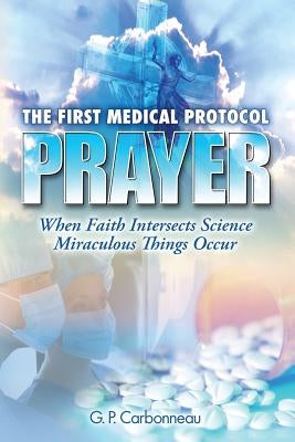 The First Medical Protocol - Prayer: When Faith Intersects Science Miraculous Things Occur by Carbonneau, G. P.