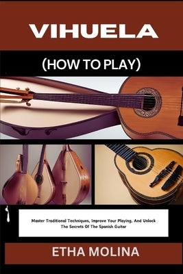 Vihuela (How to Play): Master Traditional Techniques, Improve Your Playing, And Unlock The Secrets Of The Spanish Guitar by Molina, Etha