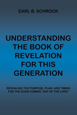 Understanding the Book of Revelation for This Generation: Revealing the Purpose, Plan, and Timing for the Soon Coming Day of the Lord by Schrock, Earl B.