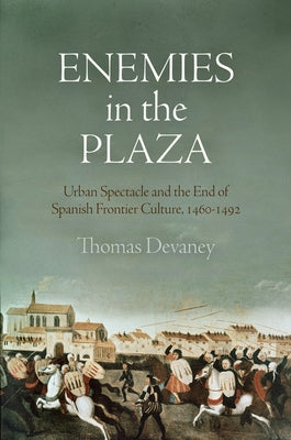 Enemies in the Plaza: Urban Spectacle and the End of Spanish Frontier Culture, 1460-1492 by Devaney, Thomas