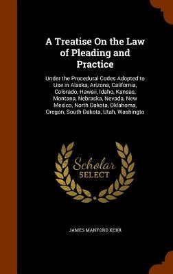 A Treatise On the Law of Pleading and Practice: Under the Procedural Codes Adopted to Use in Alaska, Arizona, California, Colorado, Hawaii, Idaho, Kan by Kerr, James Manford