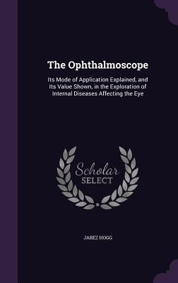 The Ophthalmoscope: Its Mode of Application Explained, and Its Value Shown, in the Exploration of Internal Diseases Affecting the Eye by Hogg, Jabez