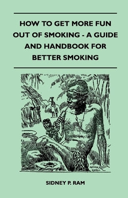 How to Get More Fun Out of Smoking - A Guide and Handbook for Better Smoking by Ram, Sidney P.