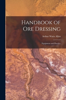 Handbook of Ore Dressing: Equipment and Practice by Allen, Arthur Watts