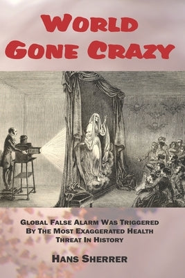 World Gone Crazy: Global False Alarm Was Triggered By The Most Exaggerated Health Threat In History by Sherrer, Hans