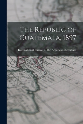 The Republic of Guatemala, 1897 by Bureau of the American Republics, Int