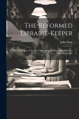 The Reformed Librarie-Keeper: Or, Two Copies of Letters Concerning the Place and Office of a Librarie-Keeper by Dury, John