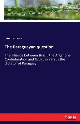 The Paraguayan question: The alliance between Brazil, the Argentine Confederation and Uruguay versus the dictator of Paraguay by Anonymous
