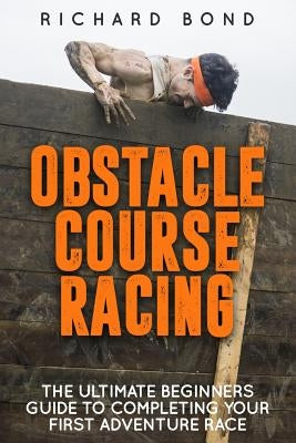 Obstacle Course Racing: The Ultimate Beginners Guide To Completing Your First Adventure Race by Bond, Richard