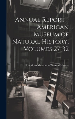 Annual Report - American Museum of Natural History, Volumes 27-32 by American Museum of Natural History