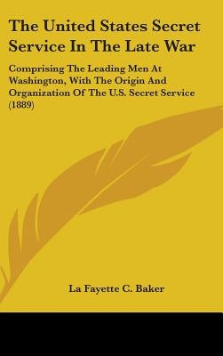 The United States Secret Service In The Late War: Comprising The Leading Men At Washington, With The Origin And Organization Of The U.S. Secret Servic by Baker, La Fayette C.