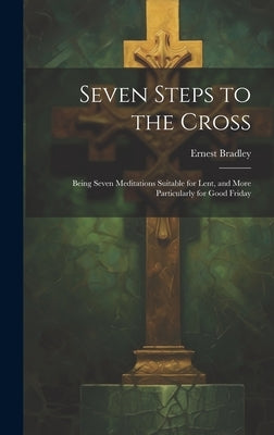 Seven Steps to the Cross: Being Seven Meditations Suitable for Lent, and More Particularly for Good Friday by Bradley, Ernest