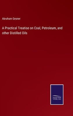 A Practical Treatise on Coal, Petroleum, and other Distilled Oils by Gesner, Abraham
