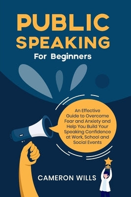 Public Speaking for Beginners: An Effective Guide to Overcome Fear and Anxiety and Help You Build Your Speaking Confidence at Work, School, and Socia by Wills, Cameron