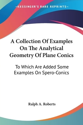 A Collection Of Examples On The Analytical Geometry Of Plane Conics: To Which Are Added Some Examples On Spero-Conics by Roberts, Ralph A.