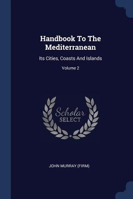 Handbook To The Mediterranean: Its Cities, Coasts And Islands; Volume 2 by (Firm), John Murray
