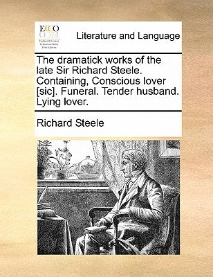 The Dramatick Works of the Late Sir Richard Steele. Containing, Conscious Lover [Sic]. Funeral. Tender Husband. Lying Lover. by Steele, Richard