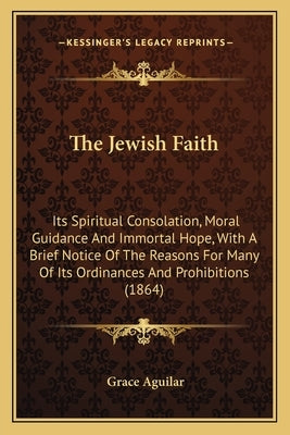 The Jewish Faith: Its Spiritual Consolation, Moral Guidance And Immortal Hope, With A Brief Notice Of The Reasons For Many Of Its Ordina by Aguilar, Grace