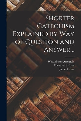 Shorter Catechism Explained by Way of Question and Answer .. by Westminster Assembly (1643-1652)