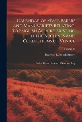Calendar of State Papers and Manuscripts Relating, to English Affairs, Existing in the Archives and Collections of Venice: And in Other Libraries of N by Brown, Rawdon Lubbock