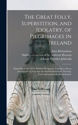 The Great Folly, Superstition, and Idolatry, of Pilgrimages in Ireland; Especially of That to St. Patrick's Purgatory. Together With an Account of the by Richardson, John 1664-1747