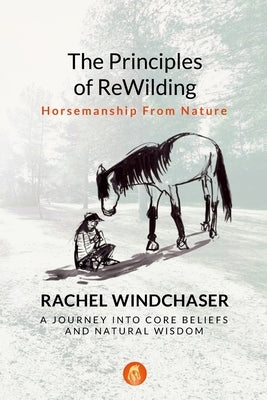 The Principles of ReWilding: Horsemanship From Nature: A Journey Into Core Beliefs and Natural Wisdom by Windchaser, Rachel