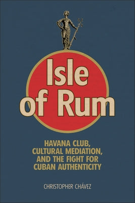 Isle of Rum: Havana Club, Cultural Mediation, and the Fight for Cuban Authenticity by Ch?vez, Christopher