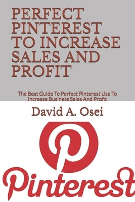 Perfect Pinterest to Increase Sales and Profit: The Best Guide To Perfect Pinterest Use To Increase Business Sales And Profit by Osei, David a.