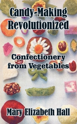 Candy-Making Revolutionized: Confectionery from Vegetables by Hall, Mary Elizabeth