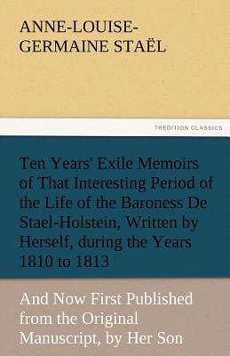 Ten Years' Exile Memoirs of That Interesting Period of the Life of the Baroness De Stael-Holstein, Written by Herself, during the Years 1810, 1811, 18 by Staël, Madame de (Anne-Louise-Germaine)
