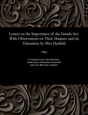 Letters on the Importance of the Female Sex: With Observations on Their Manners and on Education: By Miss Hatfield by Hatfield, S. Miss