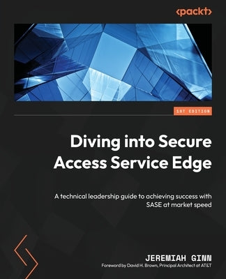 Diving into Secure Access Service Edge: A technical leadership guide to achieving success with SASE at market speed by Ginn, Jeremiah