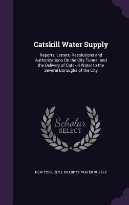 Catskill Water Supply: Reports, Letters, Resolutions and Authorizations On the City Tunnel and the Delivery of Catskill Water to the Several by New York (N Y ) Board of Water Supply