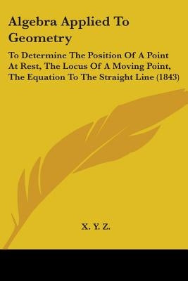 Algebra Applied To Geometry: To Determine The Position Of A Point At Rest, The Locus Of A Moving Point, The Equation To The Straight Line (1843) by X. y. Z.