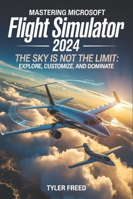 Mastering Microsoft Flight Simulator 2024: The Sky Is Not the Limit: Explore, Customize, and Dominate by Freed, Tyler