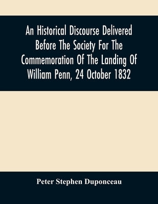 An Historical Discourse Delivered Before The Society For The Commemoration Of The Landing Of William Penn, 24 October 1832: Being The One Hundred And by Stephen Duponceau, Peter