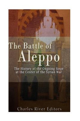 The Battle of Aleppo: The History of the Ongoing Siege at the Center of the Syrian Civil War by Charles River