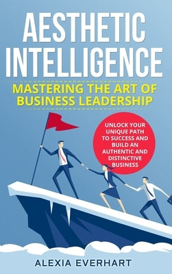 Aesthetic Intelligence: Mastering the Art of Business Leadership. UNLOCK YOUR UNIQUE PATH TO SUCCESS AND BUILD AN AUTHENTIC AND DISTINCTIVE BUSINESS by Everhart, Alexia