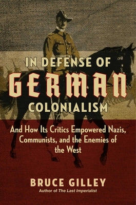 In Defense of German Colonialism: And How Its Critics Empowered Nazis, Communists, and the Enemies of the West by Gilley, Bruce