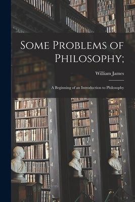 Some Problems of Philosophy;: a Beginning of an Introduction to Philosophy by James, William