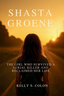 Shasta Groene: The Girl Who Survived a Serial Killer and Reclaimed Her Life by Colon, Kelly S.